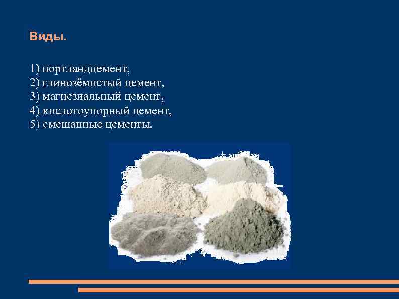 Виды. 1) портландцемент, 2) глинозёмистый цемент, 3) магнезиальный цемент, 4) кислотоупорный цемент, 5) смешанные