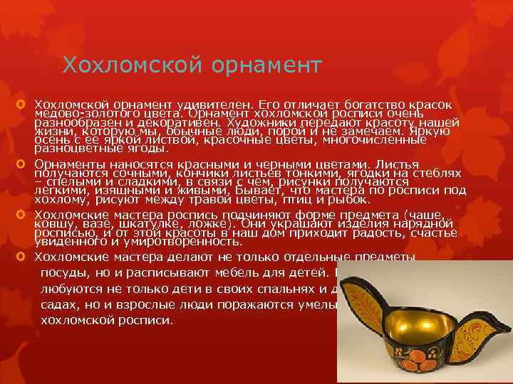Хохломской орнамент удивителен. Его отличает богатство красок медово-золотого цвета. Орнамент хохломской росписи очень разнообразен