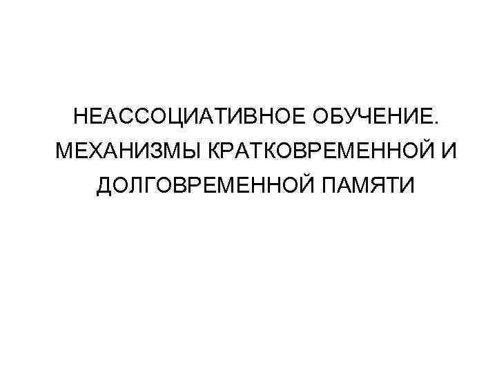 НЕАССОЦИАТИВНОЕ ОБУЧЕНИЕ. МЕХАНИЗМЫ КРАТКОВРЕМЕННОЙ И ДОЛГОВРЕМЕННОЙ ПАМЯТИ 