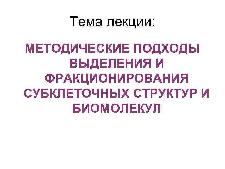 Тема лекции: МЕТОДИЧЕСКИЕ ПОДХОДЫ ВЫДЕЛЕНИЯ И ФРАКЦИОНИРОВАНИЯ СУБКЛЕТОЧНЫХ СТРУКТУР И БИОМОЛЕКУЛ 