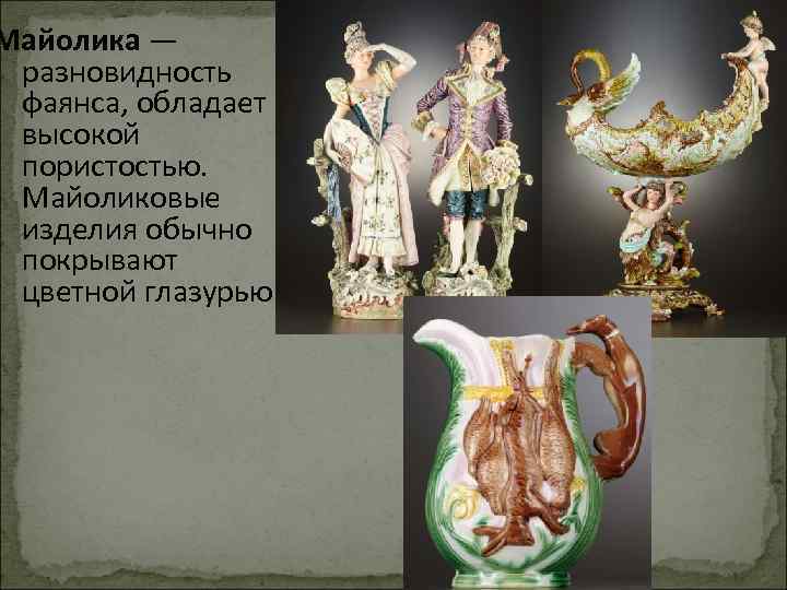 Майолика — разновидность фаянса, обладает высокой пористостью. Майоликовые изделия обычно покрывают цветной глазурью. 