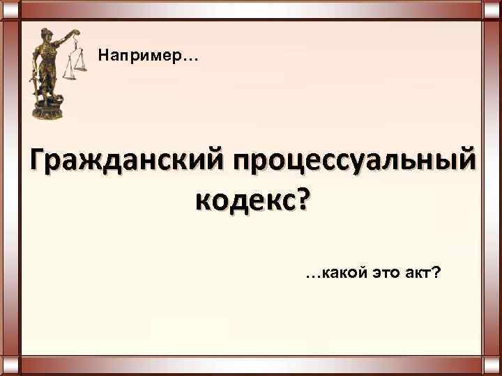  Например… Гражданский процессуальный кодекс? …какой это акт? 