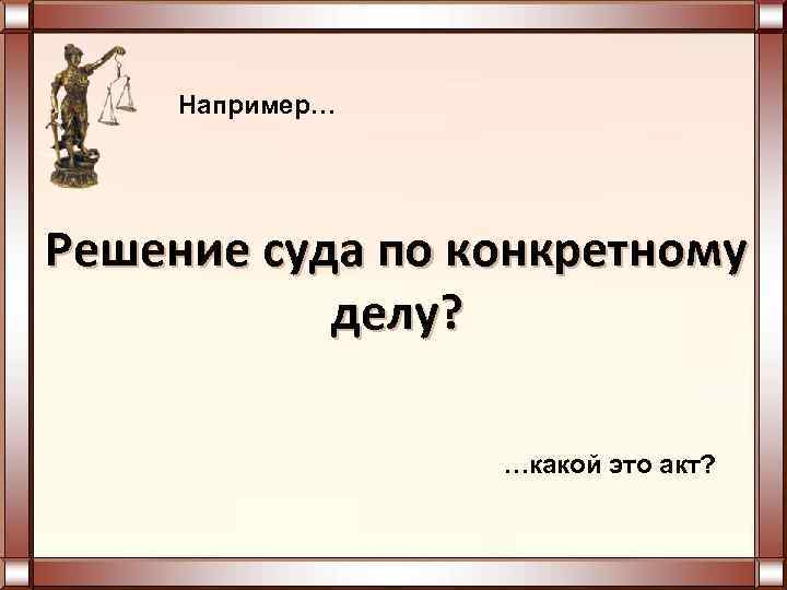  Например… Решение суда по конкретному делу? …какой это акт? 