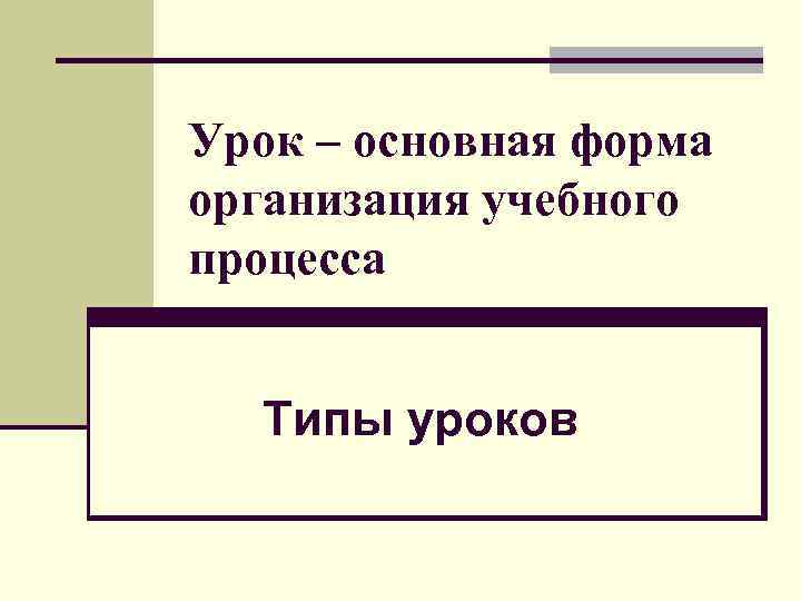 Урок – основная форма организация учебного процесса Типы уроков 