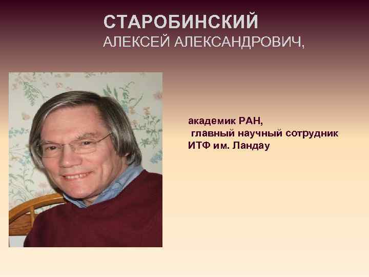 СТАРОБИНСКИЙ АЛЕКСЕЙ АЛЕКСАНДРОВИЧ, академик РАН, главный научный сотрудник ИТФ им. Ландау 