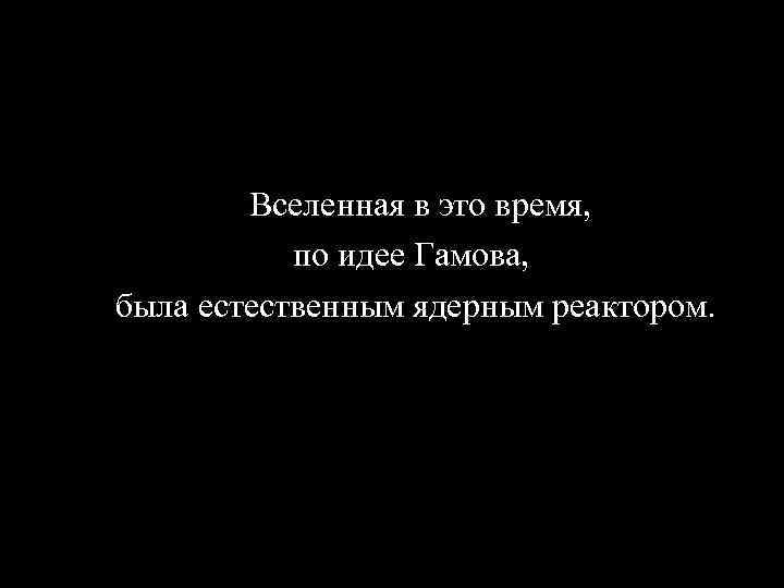  Вселенная в это время, по идее Гамова, была естественным ядерным реактором. 