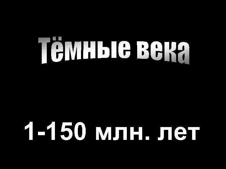 1 -150 млн. лет 