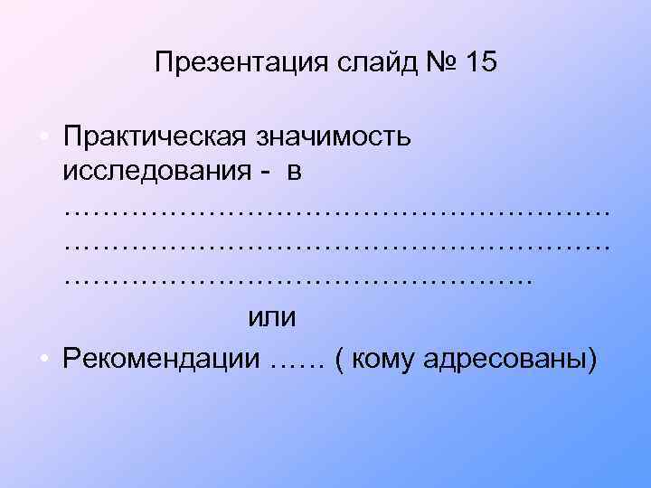 Презентация слайд № 15 • Практическая значимость исследования - в …………………………………………………. или • Рекомендации