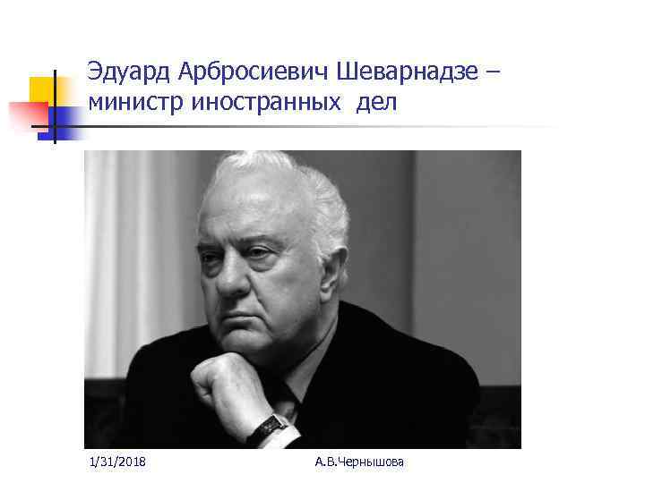 Эдуард Арбросиевич Шеварнадзе – министр иностранных дел 1/31/2018 А. В. Чернышова 