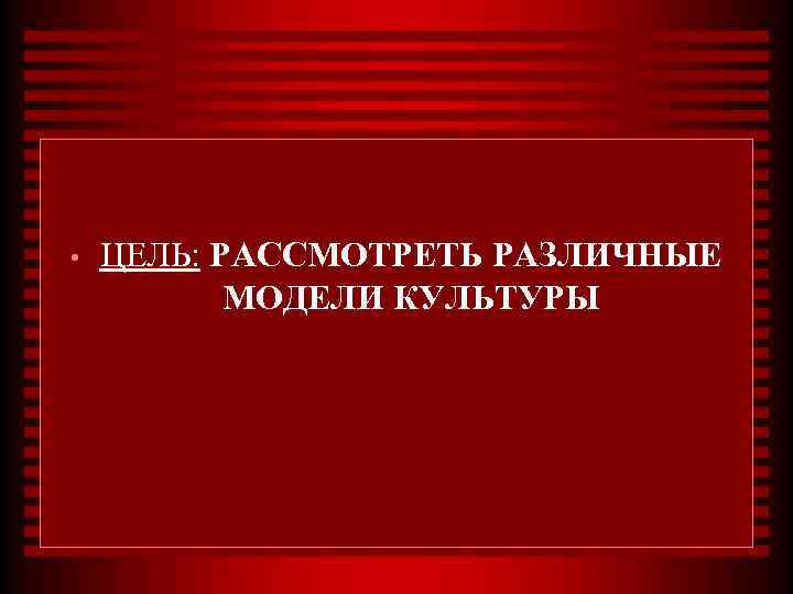  • ЦЕЛЬ: РАССМОТРЕТЬ РАЗЛИЧНЫЕ МОДЕЛИ КУЛЬТУРЫ 