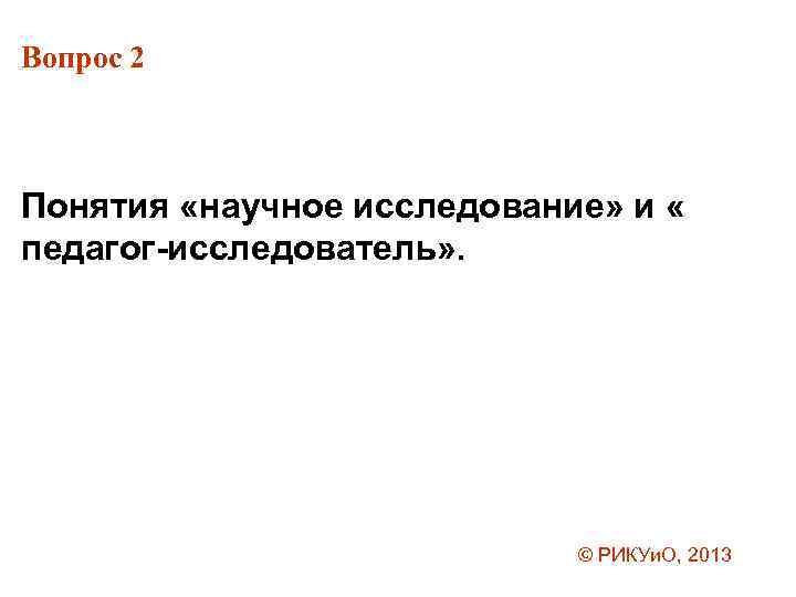 Вопрос 2 Понятия «научное исследование» и « педагог-исследователь» . © РИКУи. О, 2013 