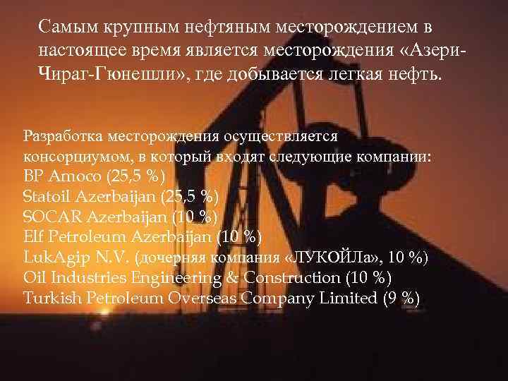 Самым крупным нефтяным месторождением в настоящее время является месторождения «Азери. Чираг-Гюнешли» , где добывается