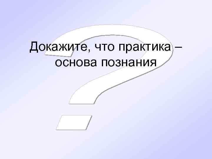 Докажите, что практика – основа познания 