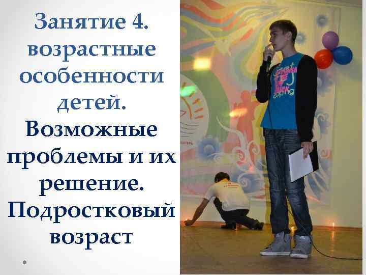 Занятие 4. возрастные особенности детей. Возможные проблемы и их решение. Подростковый возраст 