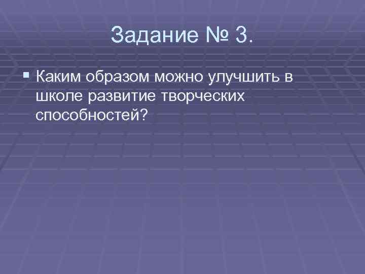 Задание № 3. § Каким образом можно улучшить в школе развитие творческих способностей? 