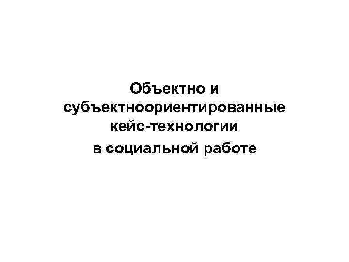 Объектно и субъектноориентированные кейс-технологии в социальной работе 