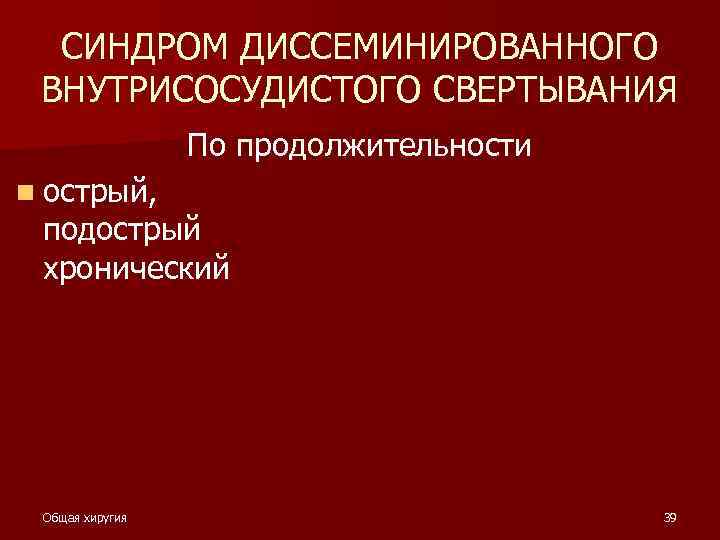 СИНДРОМ ДИССЕМИНИРОВАННОГО ВНУТРИСОСУДИСТОГО СВЕРТЫВАНИЯ По продолжительности n острый, подострый хронический Общая хиругия 39 