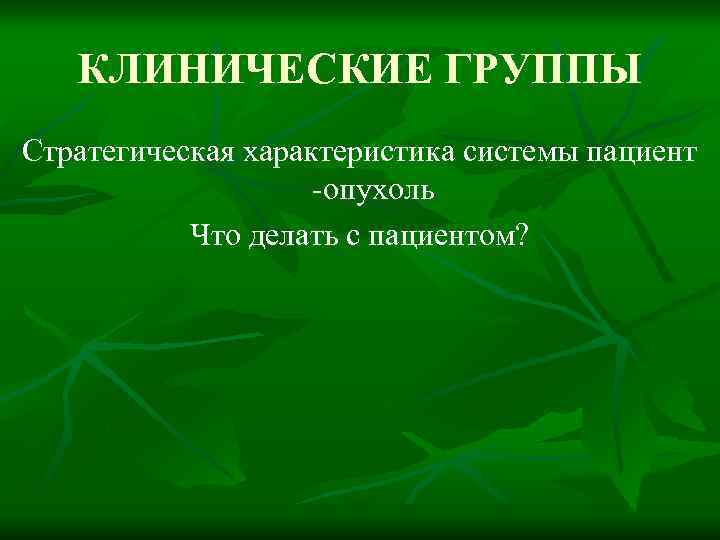 КЛИНИЧЕСКИЕ ГРУППЫ Стратегическая характеристика системы пациент -опухоль Что делать с пациентом? 