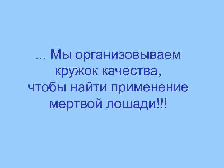 . . . Мы организовываем кружок качества, чтобы найти применение мертвой лошади!!! 