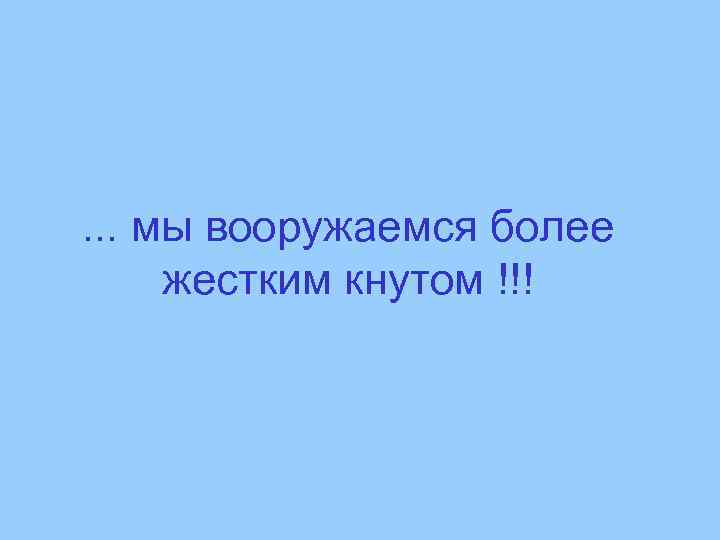 . . . мы вооружаемся более жестким кнутом !!! 