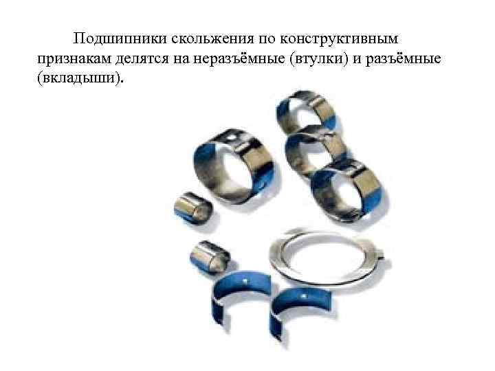 Подшипники скольжения по конструктивным признакам делятся на неразъёмные (втулки) и разъёмные (вкладыши). 