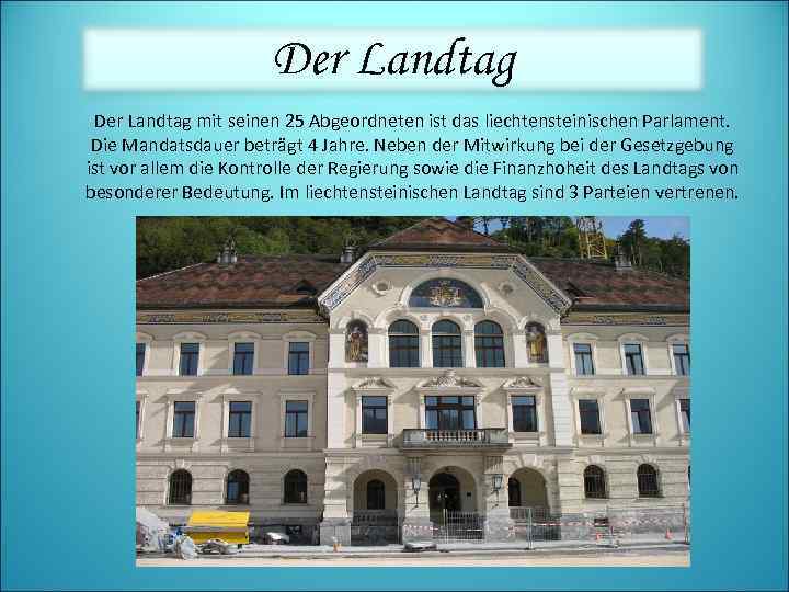 Der Landtag mit seinen 25 Abgeordneten ist das liechtensteinischen Parlament. Die Mandatsdauer beträgt 4