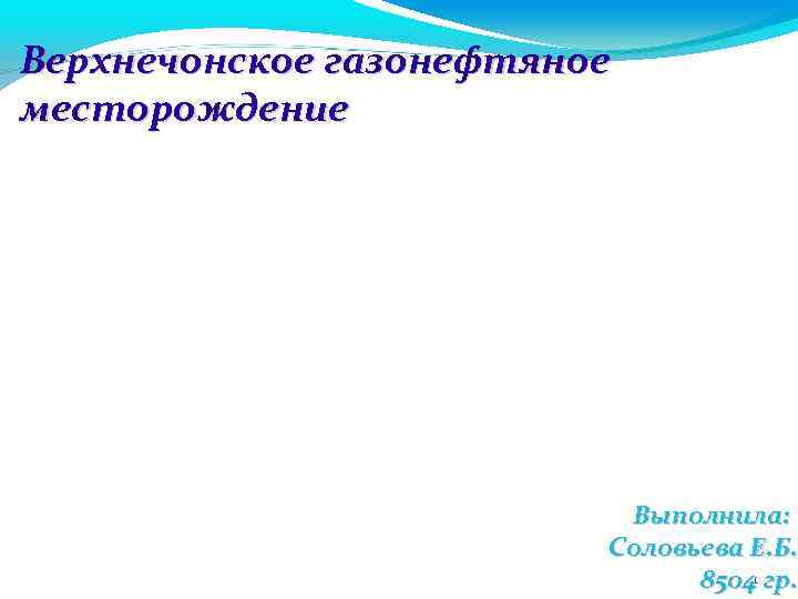 Верхнечонское газонефтяное месторождение Выполнила: Соловьева Е. Б. 85041 гр. 