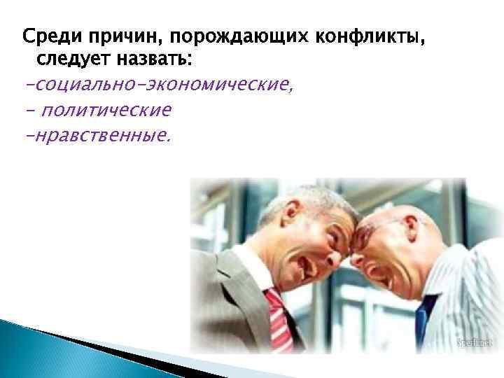 Среди причин, порождающих конфликты, следует назвать: -социально-экономические, - политические -нравственные. 