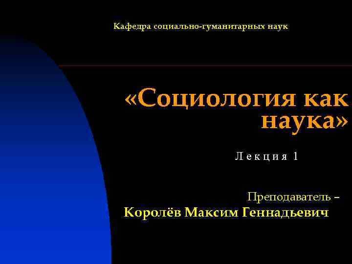 Кафедра социально-гуманитарных наук «Социология как наука» Лекция 1 Преподаватель – Королёв Максим Геннадьевич 