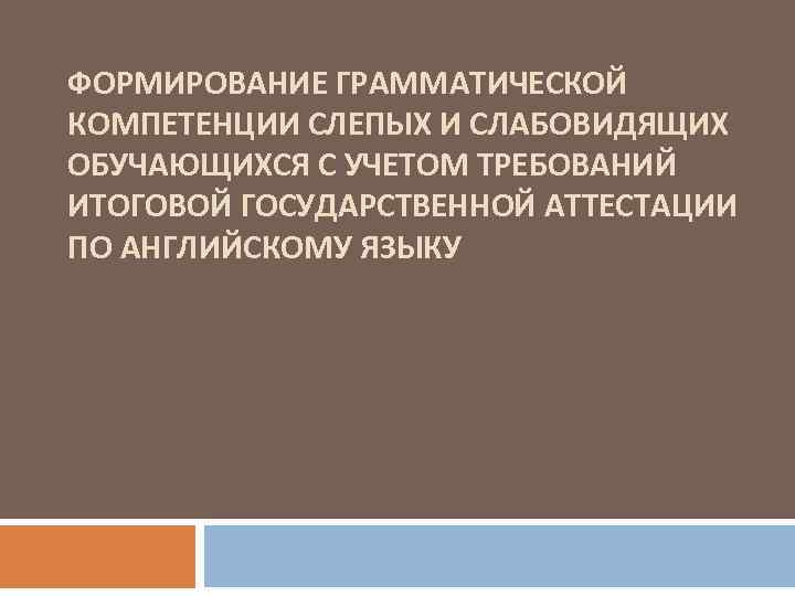ФОРМИРОВАНИЕ ГРАММАТИЧЕСКОЙ КОМПЕТЕНЦИИ СЛЕПЫХ И СЛАБОВИДЯЩИХ ОБУЧАЮЩИХСЯ С УЧЕТОМ ТРЕБОВАНИЙ ИТОГОВОЙ ГОСУДАРСТВЕННОЙ АТТЕСТАЦИИ ПО