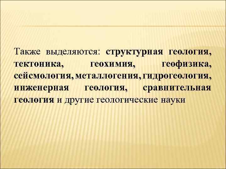 Также выделяются: структурная геология, тектоника, геохимия, геофизика, сейсмология, металлогения, гидрогеология, инженерная геология, сравнительная геология