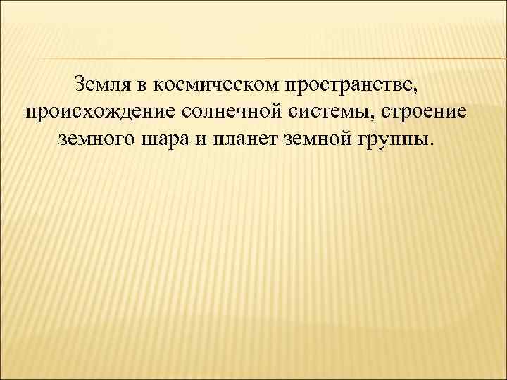 Земля в космическом пространстве, происхождение солнечной системы, строение земного шара и планет земной группы.