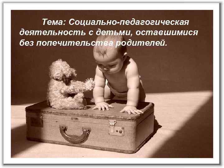 Тема: Социально-педагогическая деятельность с детьми, оставшимися без попечительства родителей. 