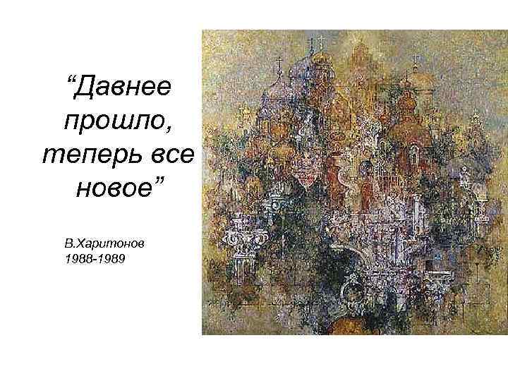  “Давнее прошло, теперь все новое” В. Харитонов 1988 -1989 