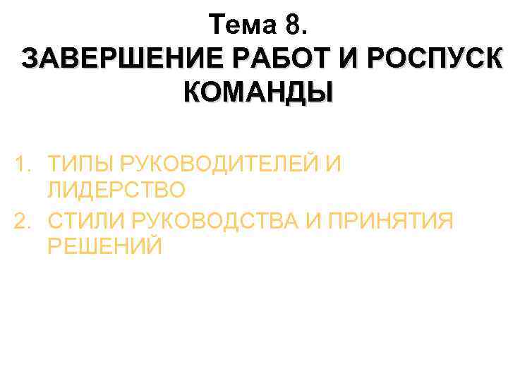 Тема 8. ЗАВЕРШЕНИЕ РАБОТ И РОСПУСК КОМАНДЫ 1. ТИПЫ РУКОВОДИТЕЛЕЙ И ЛИДЕРСТВО 2. СТИЛИ