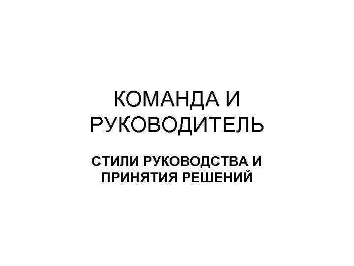 КОМАНДА И РУКОВОДИТЕЛЬ СТИЛИ РУКОВОДСТВА И ПРИНЯТИЯ РЕШЕНИЙ 