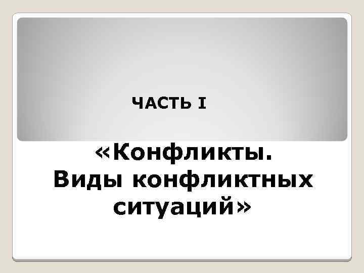 ЧАСТЬ I «Конфликты. Виды конфликтных ситуаций» 