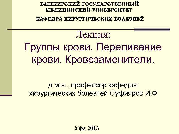  БАШКИРСКИЙ ГОСУДАРСТВЕННЫЙ МЕДИЦИНСКИЙ УНИВЕРСИТЕТ КАФЕДРА ХИРУРГИЧЕСКИХ БОЛЕЗНЕЙ Лекция: Группы крови. Переливание крови. Кровезаменители.