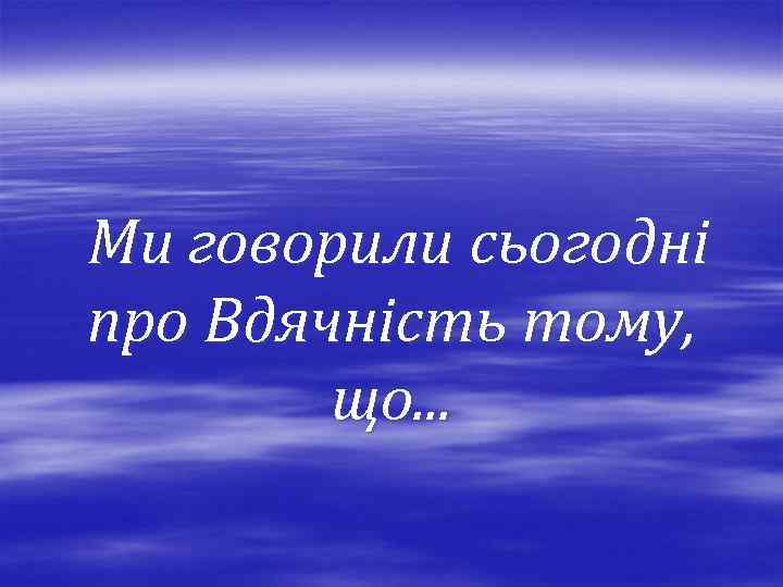 Ми говорили сьогодні про Вдячність тому, що. . . 