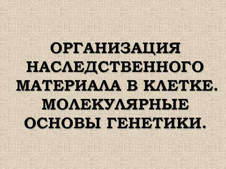 ОРГАНИЗАЦИЯ НАСЛЕДСТВЕННОГО МАТЕРИАЛА В КЛЕТКЕ. МОЛЕКУЛЯРНЫЕ ОСНОВЫ ГЕНЕТИКИ. 