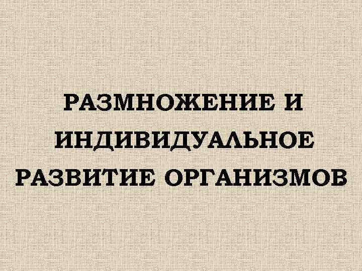  РАЗМНОЖЕНИЕ И ИНДИВИДУАЛЬНОЕ РАЗВИТИЕ ОРГАНИЗМОВ . 