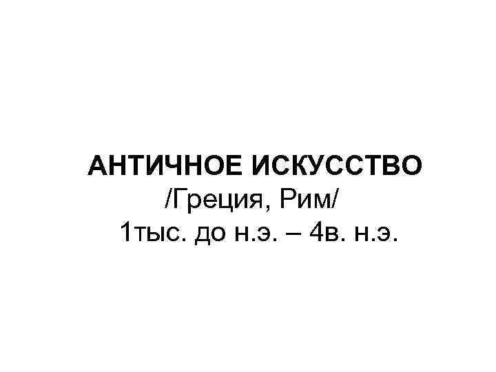 АНТИЧНОЕ ИСКУССТВО /Греция, Рим/ 1 тыс. до н. э. – 4 в. н. э.