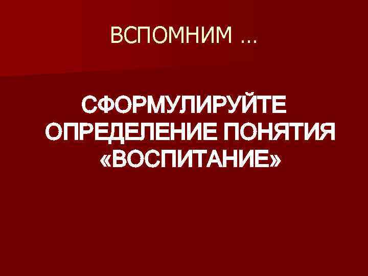 ВСПОМНИМ … СФОРМУЛИРУЙТЕ ОПРЕДЕЛЕНИЕ ПОНЯТИЯ «ВОСПИТАНИЕ» 