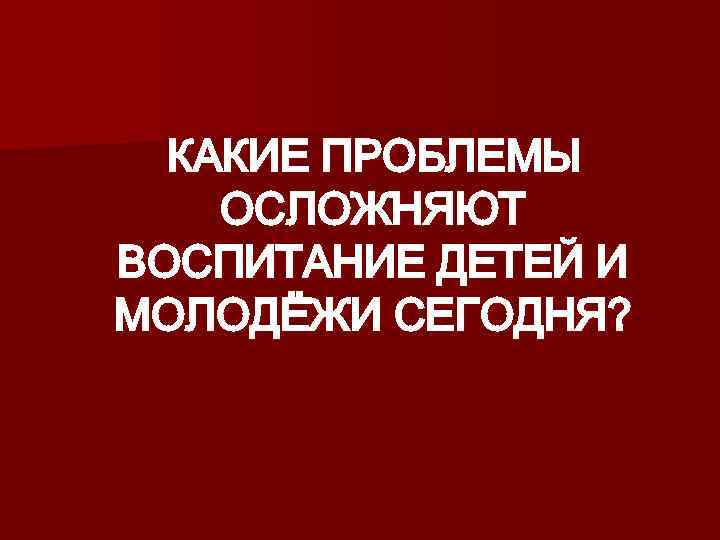  КАКИЕ ПРОБЛЕМЫ ОСЛОЖНЯЮТ ВОСПИТАНИЕ ДЕТЕЙ И МОЛОДЁЖИ СЕГОДНЯ? 