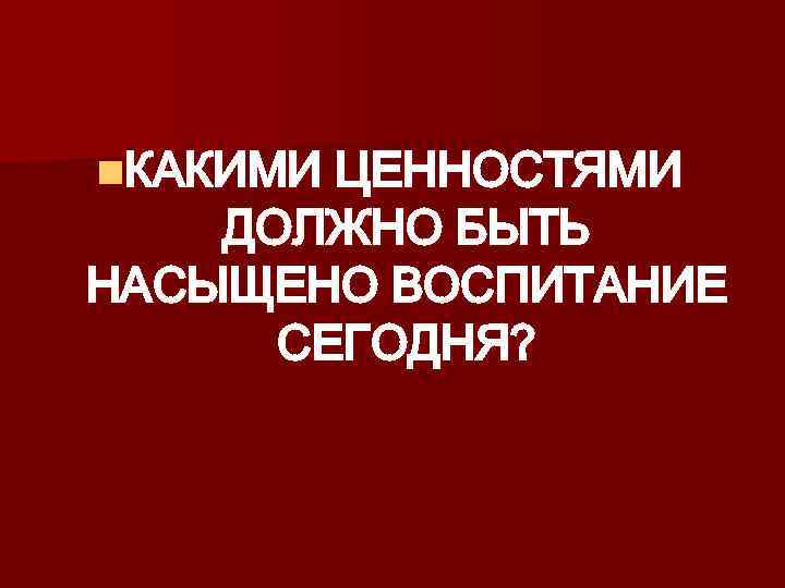 n. КАКИМИ ЦЕННОСТЯМИ ДОЛЖНО БЫТЬ НАСЫЩЕНО ВОСПИТАНИЕ СЕГОДНЯ? 