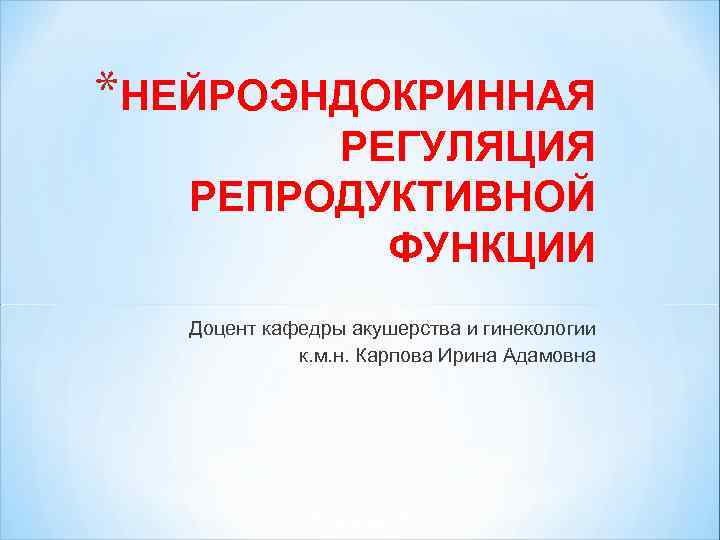 *НЕЙРОЭНДОКРИННАЯ РЕГУЛЯЦИЯ РЕПРОДУКТИВНОЙ ФУНКЦИИ Доцент кафедры акушерства и гинекологии к. м. н. Карпова Ирина