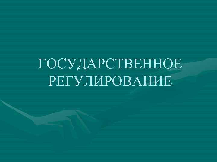 ГОСУДАРСТВЕННОЕ РЕГУЛИРОВАНИЕ 
