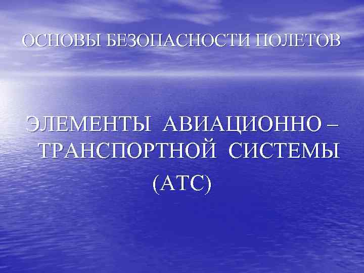 ОСНОВЫ БЕЗОПАСНОСТИ ПОЛЕТОВ ЭЛЕМЕНТЫ АВИАЦИОННО – ТРАНСПОРТНОЙ СИСТЕМЫ (АТС) 