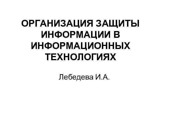 ОРГАНИЗАЦИЯ ЗАЩИТЫ ИНФОРМАЦИИ В ИНФОРМАЦИОННЫХ ТЕХНОЛОГИЯХ Лебедева И. А. 