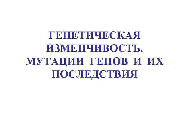  ГЕНЕТИЧЕСКАЯ ИЗМЕНЧИВОСТЬ. МУТАЦИИ ГЕНОВ И ИХ ПОСЛЕДСТВИЯ 